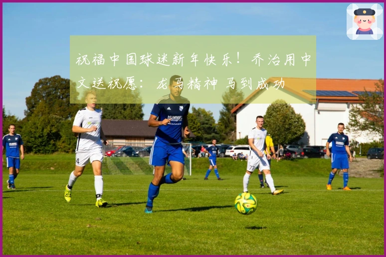 祝福中国球迷新年快乐！乔治用中文送祝愿：龙马精神 马到成功