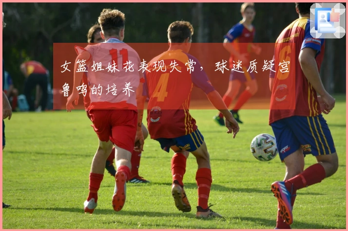 女篮姐妹花表现失常，球迷质疑宫鲁鸣的培养