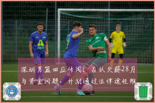 深圳男篮回应传闻：否认欠薪28月与资金问题，计划通过法律途径维权