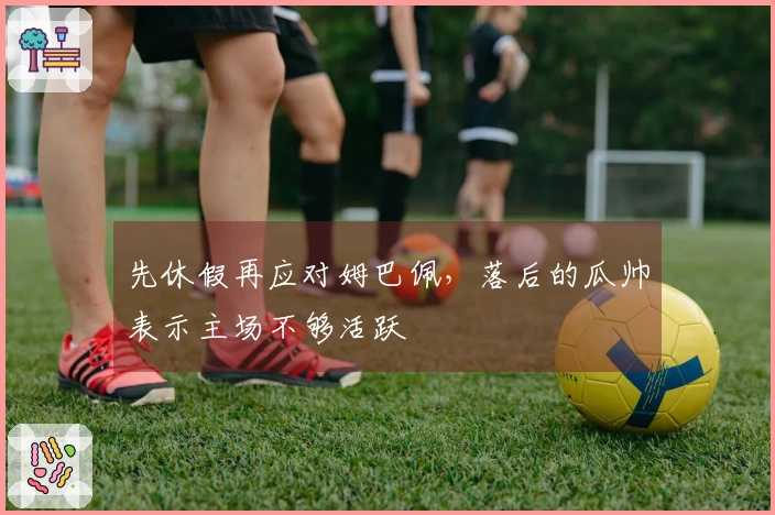 先休假再应对姆巴佩，落后的瓜帅表示主场不够活跃