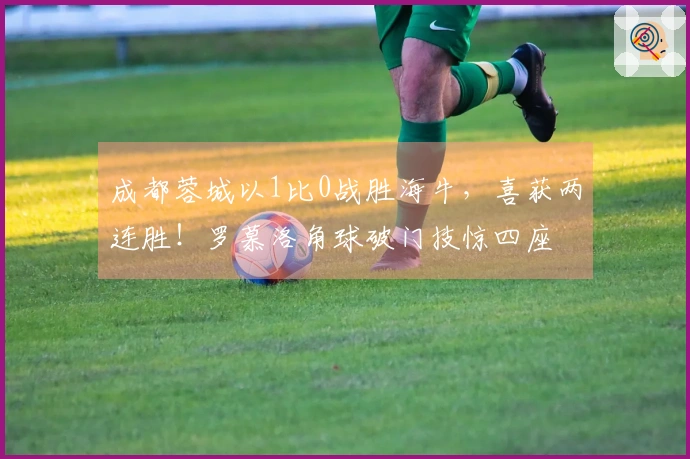 成都蓉城以1比0战胜海牛，喜获两连胜！罗慕洛角球破门技惊四座
