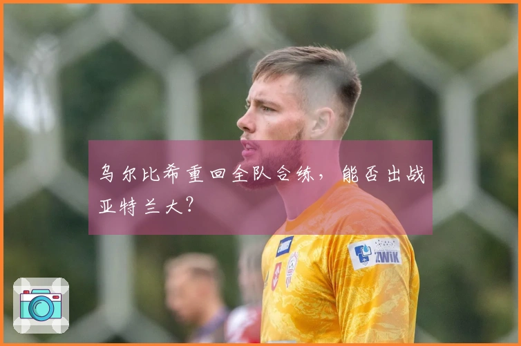 乌尔比希重回全队合练，能否出战亚特兰大？