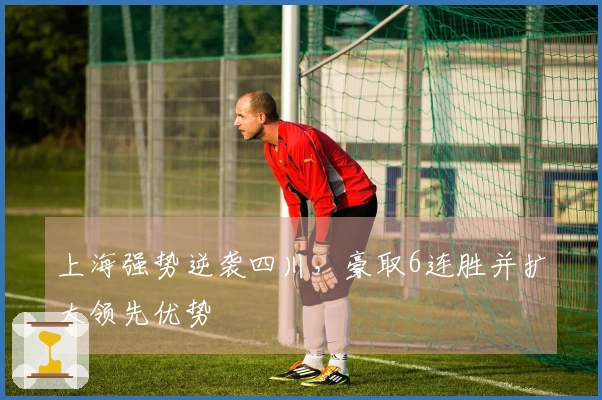 上海强势逆袭四川，豪取6连胜并扩大领先优势