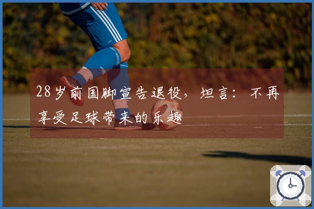 28岁前国脚宣告退役，坦言：不再享受足球带来的乐趣