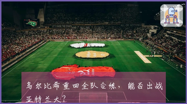 乌尔比希重回全队合练，能否出战亚特兰大？